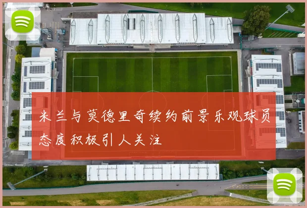米兰与莫德里奇续约前景乐观球员态度积极引人关注