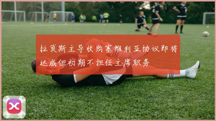 拉莫斯主导收购塞维利亚协议即将达成但初期不担任主席职务
