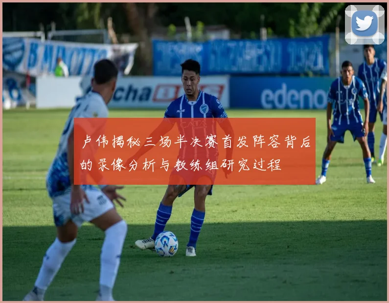 卢伟揭秘三场半决赛首发阵容背后的录像分析与教练组研究过程