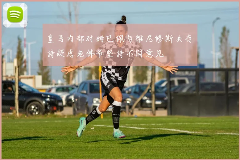 皇马内部对姆巴佩与维尼修斯共存持疑虑老佛爷坚持不同意见