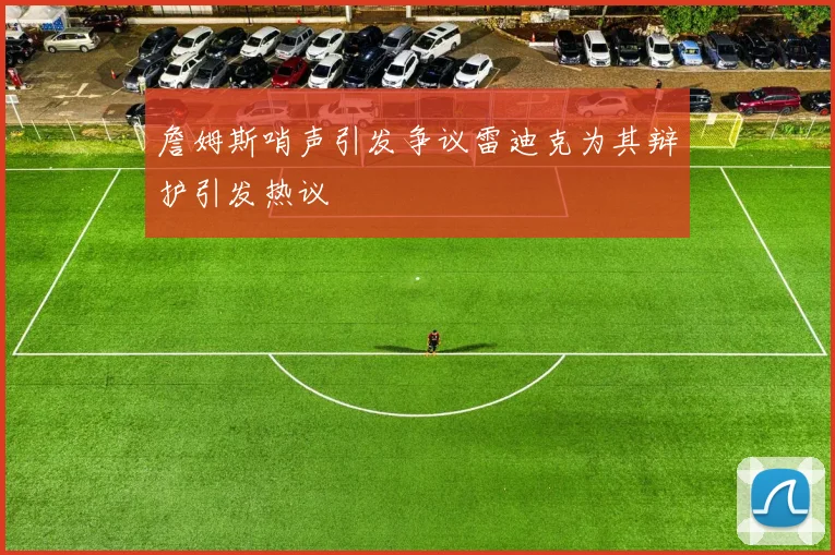 詹姆斯哨声引发争议雷迪克为其辩护引发热议