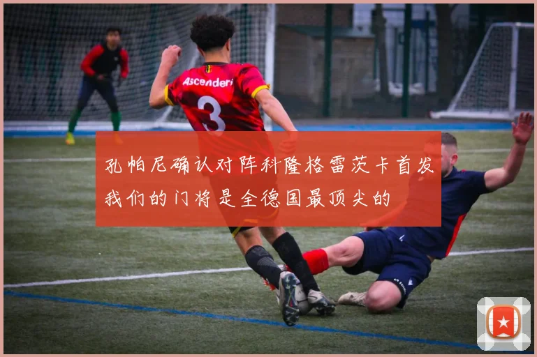 孔帕尼确认对阵科隆格雷茨卡首发我们的门将是全德国最顶尖的