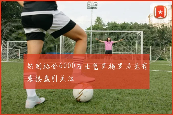 热刺标价6000万出售罗梅罗马竞有意接盘引关注