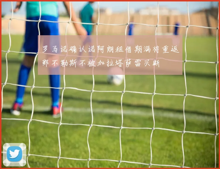 罗马诺确认诺阿朗租借期满将重返那不勒斯不被加拉塔萨雷买断