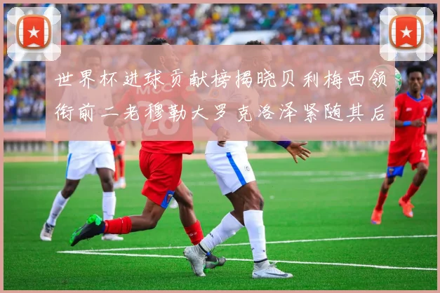 世界杯进球贡献榜揭晓贝利梅西领衔前二老穆勒大罗克洛泽紧随其后
