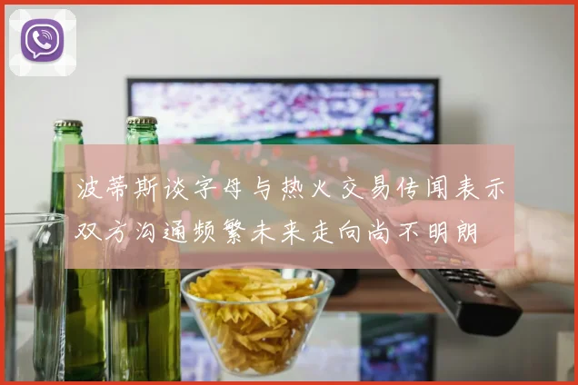 波蒂斯谈字母与热火交易传闻表示双方沟通频繁未来走向尚不明朗