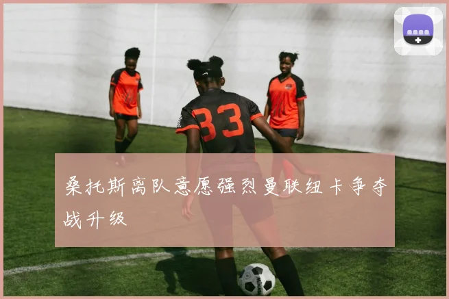 桑托斯离队意愿强烈曼联纽卡争夺战升级