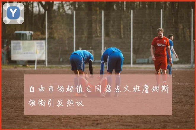 自由市场超值合同盘点文班詹姆斯领衔引发热议